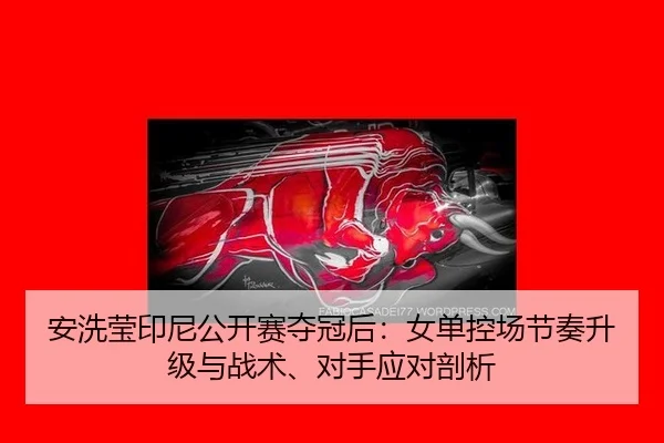 安洗莹印尼公开赛夺冠后：女单控场节奏升级与战术、对手应对剖析
