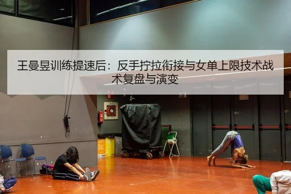 王曼昱训练提速后：反手拧拉衔接与女单上限技术战术复盘与演变