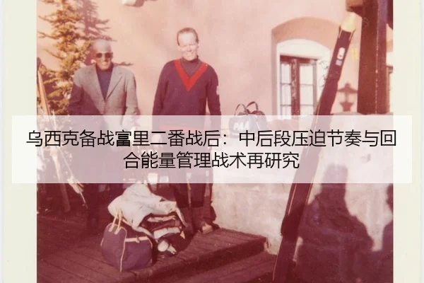 乌西克备战富里二番战后：中后段压迫节奏与回合能量管理战术再研究