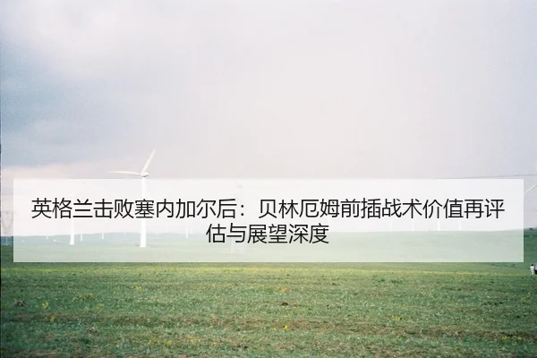 英格兰击败塞内加尔后：贝林厄姆前插战术价值再评估与展望深度