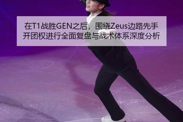 在T1战胜GEN之后，围绕Zeus边路先手开团权进行全面复盘与战术体系深度分析