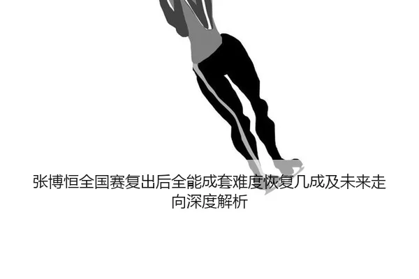张博恒全国赛复出后全能成套难度恢复几成及未来走向深度解析