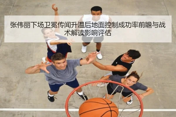张伟丽下场卫冕传闻升温后地面控制成功率前瞻与战术解读影响评估